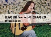 国内可以用facebook吗（国内可以使用facebook吗）