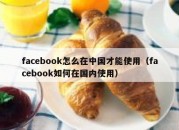 facebook怎么在中国才能使用（facebook如何在国内使用）