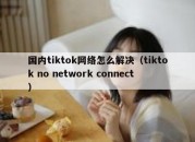 国内tiktok网络怎么解决（tiktok no network connect）