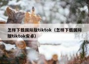 怎样下载国际版tiktok（怎样下载国际版tiktok安卓）