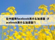 在中国用facebook用什么加速器（facebook用什么加速器?）