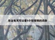 包含每天可以看5个短视频的词条