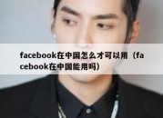 facebook在中国怎么才可以用（facebook在中国能用吗）