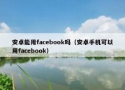 安卓能用facebook吗（安卓手机可以用facebook）