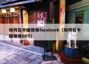 如何在中国使用facebook（如何在中国使用GPT）