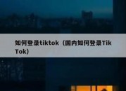 如何登录tiktok（国内如何登录TikTok）