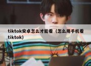 tiktok安卓怎么才能看（怎么用手机看tiktok）