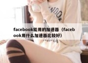 facebook能用的加速器（facebook用什么加速器比较好）