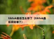 tiktok最后怎么样了（tiktok最后卖给谁了）