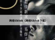 跨境tiktok（跨境tiktok下载）