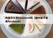 大陆可以用facebook吗（国内能不能用facebook）