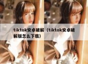 tiktok安卓破解（tiktok安卓破解版怎么下载）