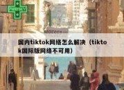 国内tiktok网络怎么解决（tiktok国际版网络不可用）