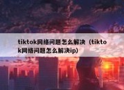 tiktok网络问题怎么解决（tiktok网络问题怎么解决ip）