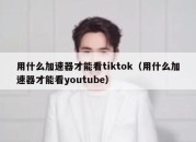 用什么加速器才能看tiktok（用什么加速器才能看youtube）