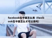 facebook在中国怎么用（facebook在中国怎么才可以用吗）