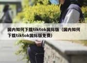 国内如何下载tiktok国际版（国内如何下载tiktok国际版免费）