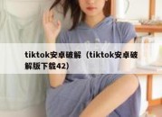 tiktok安卓破解（tiktok安卓破解版下载42）