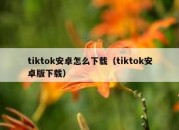 tiktok安卓怎么下载（tiktok安卓版下载）