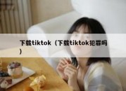 下载tiktok（下载tiktok犯罪吗）