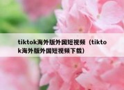 tiktok海外版外国短视频（tiktok海外版外国短视频下载）