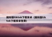 国际版tiktok下载安卓（国际版tiktok下载安卓免费）