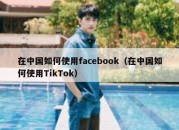 在中国如何使用facebook（在中国如何使用TikTok）