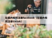 在国内如何注册facebook（在国内如何注册tiktok）