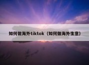 如何做海外tiktok（如何做海外生意）