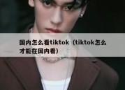 国内怎么看tiktok（tiktok怎么才能在国内看）