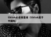 tiktok的老板是谁（tiktok属于中国吗）