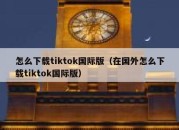 怎么下载tiktok国际版（在国外怎么下载tiktok国际版）