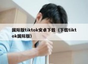 国际版tiktok安卓下载（下载tiktok国际版）