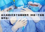 永久关闭6万多个自媒体账号（申请一个自媒体平台）