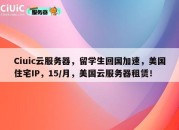 Ciuic云服务器，留学生回国加速，美国住宅IP，15/月，美国云服务器租赁！