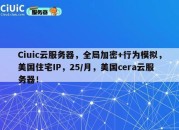 Ciuic云服务器，全局加密+行为模拟，美国住宅IP，25/月，美国cera云服务器！