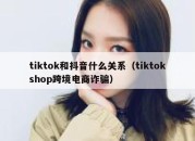 tiktok和抖音什么关系（tiktokshop跨境电商诈骗）