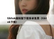 tiktok国际版下载安卓免费（tiktok下载）