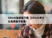 tiktok加速器下载（tiktok用什么加速器才能看）