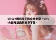 tiktok国际版下载安卓免费（tiktok国际版最新安卓下载）