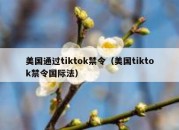 美国通过tiktok禁令（美国tiktok禁令国际法）