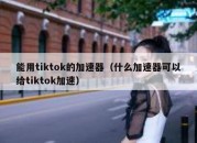 能用tiktok的加速器（什么加速器可以给tiktok加速）