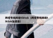 跨境专线网络tiktok（跨境专线网络tiktok加速器）