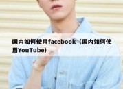 国内如何使用facebook（国内如何使用YouTube）