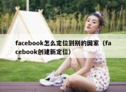 facebook怎么定位到别的国家（facebook创建新定位）