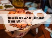 tiktok英国小店入驻（tiktok总部设在伦敦）