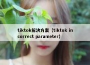 tiktok解决方案（tiktok incorrect parameter）