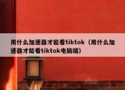 用什么加速器才能看tiktok（用什么加速器才能看tiktok电脑端）