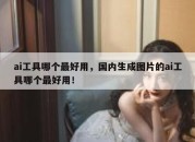 ai工具哪个最好用，国内生成图片的ai工具哪个最好用！