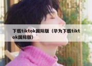 下载tiktok国际版（华为下载tiktok国际版）